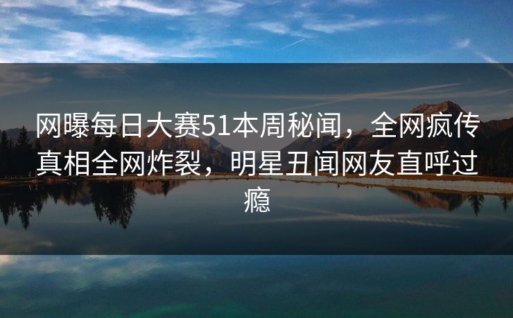 网曝每日大赛51本周秘闻，全网疯传真相全网炸裂，明星丑闻网友直呼过瘾