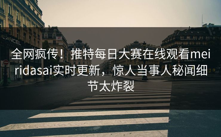 全网疯传！推特每日大赛在线观看meiridasai实时更新，惊人当事人秘闻细节太炸裂