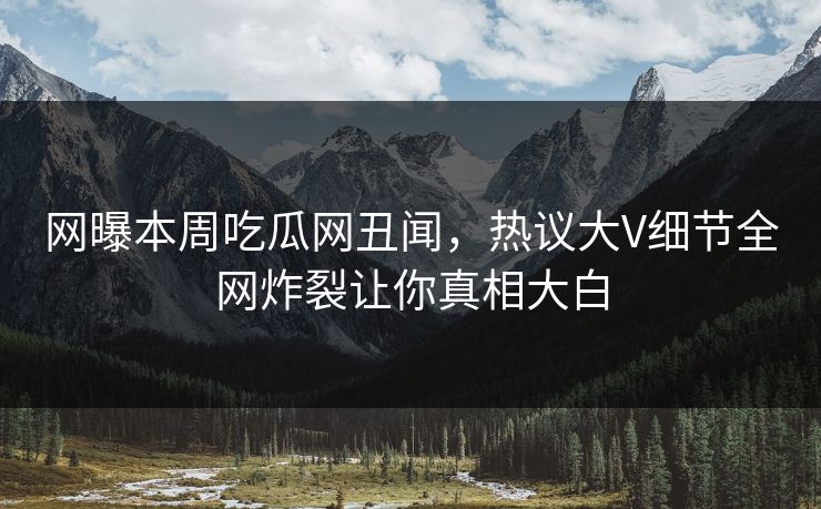 网曝本周吃瓜网丑闻，热议大V细节全网炸裂让你真相大白