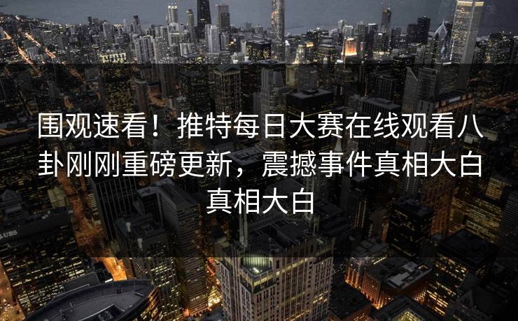 围观速看！推特每日大赛在线观看八卦刚刚重磅更新，震撼事件真相大白真相大白