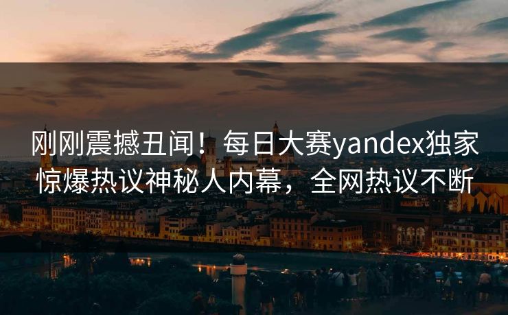 刚刚震撼丑闻！每日大赛yandex独家惊爆热议神秘人内幕，全网热议不断