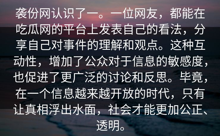 袭份网认识了一。一位网友，都能在吃瓜网的平台上发表自己的看法，分享自己对事件的理解和观点。这种互动性，增加了公众对于信息的敏感度，也促进了更广泛的讨论和反思。毕竟，在一个信息越来越开放的时代，只有让真相浮出水面，社会才能更加公正、透明。