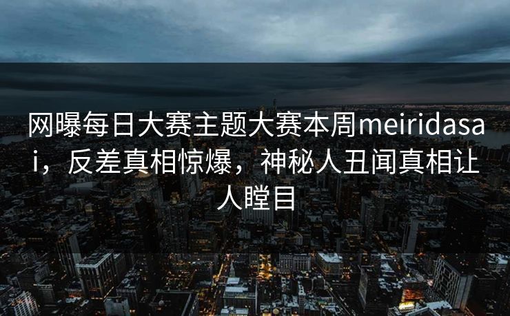 网曝每日大赛主题大赛本周meiridasai，反差真相惊爆，神秘人丑闻真相让人瞠目