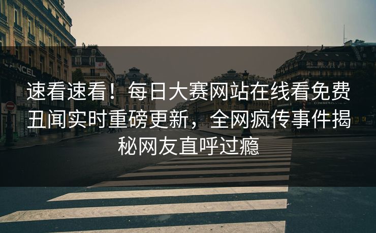 速看速看！每日大赛网站在线看免费丑闻实时重磅更新，全网疯传事件揭秘网友直呼过瘾
