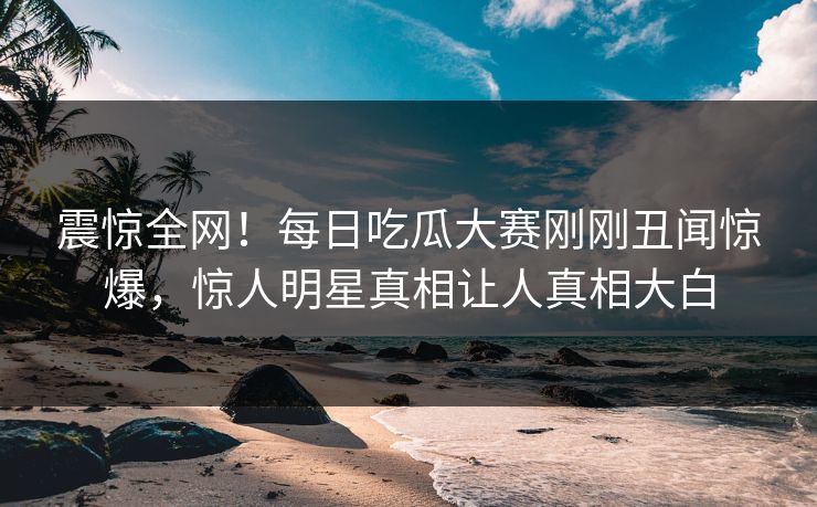 震惊全网！每日吃瓜大赛刚刚丑闻惊爆，惊人明星真相让人真相大白