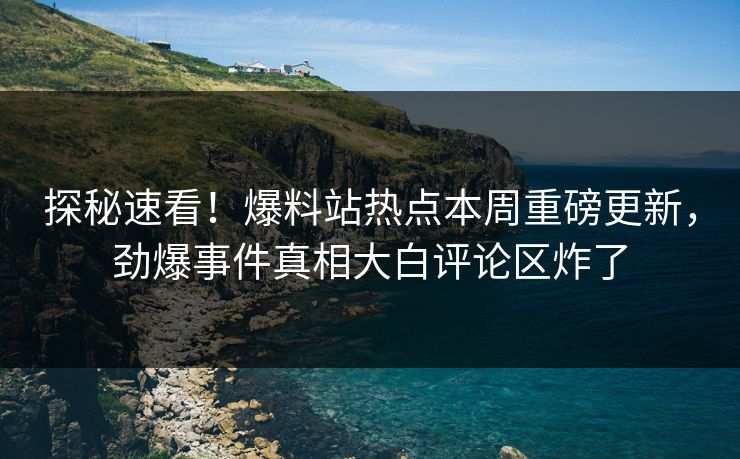 探秘速看！爆料站热点本周重磅更新，劲爆事件真相大白评论区炸了