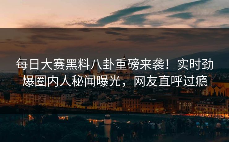 每日大赛黑料八卦重磅来袭！实时劲爆圈内人秘闻曝光，网友直呼过瘾