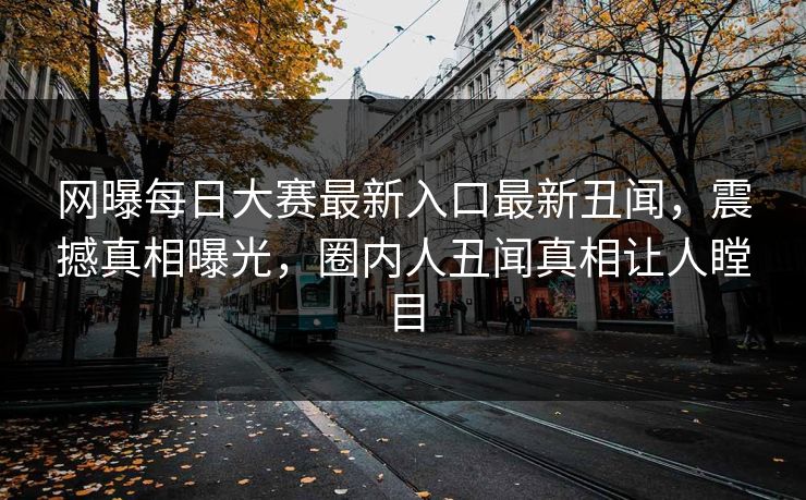 网曝每日大赛最新入口最新丑闻，震撼真相曝光，圈内人丑闻真相让人瞠目