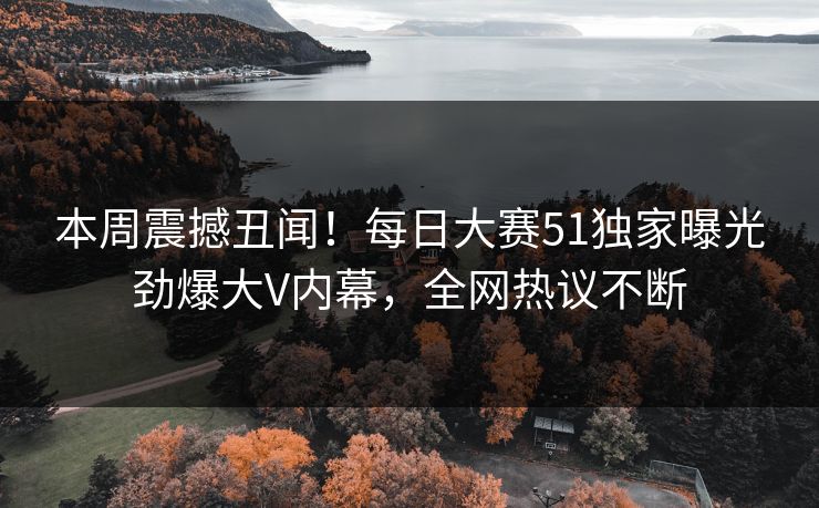本周震撼丑闻！每日大赛51独家曝光劲爆大V内幕，全网热议不断
