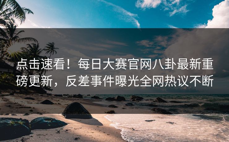 点击速看！每日大赛官网八卦最新重磅更新，反差事件曝光全网热议不断