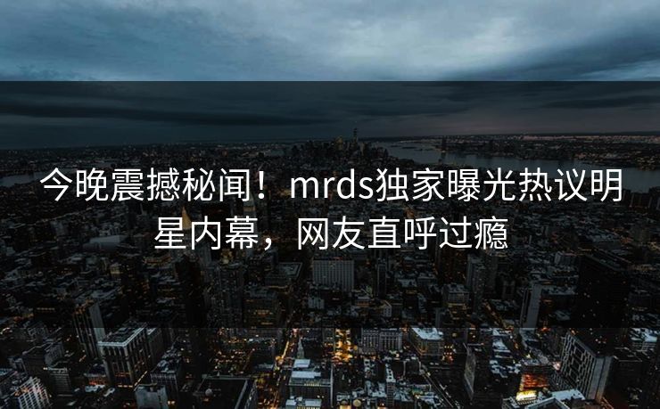 今晚震撼秘闻！mrds独家曝光热议明星内幕，网友直呼过瘾