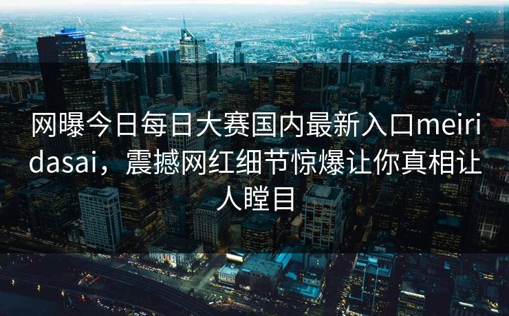 网曝今日每日大赛国内最新入口meiridasai，震撼网红细节惊爆让你真相让人瞠目