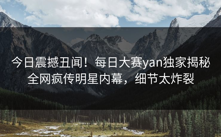 今日震撼丑闻！每日大赛yan独家揭秘全网疯传明星内幕，细节太炸裂