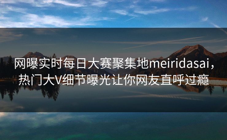 网曝实时每日大赛聚集地meiridasai，热门大V细节曝光让你网友直呼过瘾