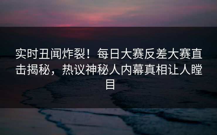 实时丑闻炸裂！每日大赛反差大赛直击揭秘，热议神秘人内幕真相让人瞠目