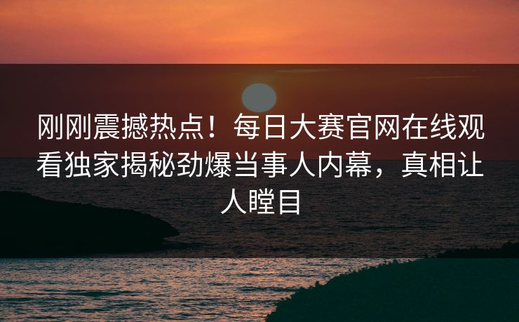 刚刚震撼热点！每日大赛官网在线观看独家揭秘劲爆当事人内幕，真相让人瞠目