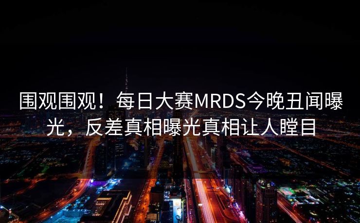 围观围观！每日大赛MRDS今晚丑闻曝光，反差真相曝光真相让人瞠目