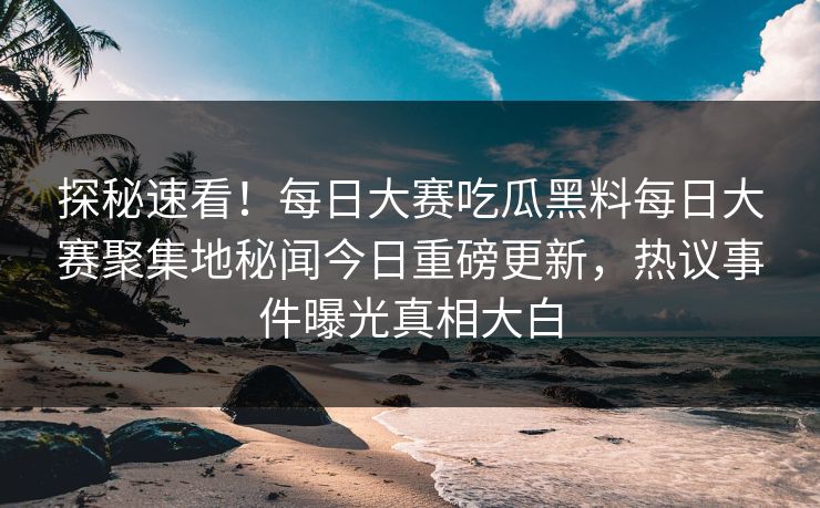 探秘速看！每日大赛吃瓜黑料每日大赛聚集地秘闻今日重磅更新，热议事件曝光真相大白