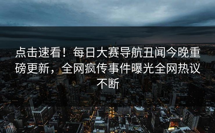 点击速看！每日大赛导航丑闻今晚重磅更新，全网疯传事件曝光全网热议不断