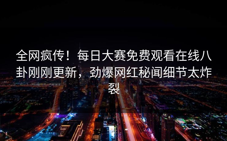 全网疯传！每日大赛免费观看在线八卦刚刚更新，劲爆网红秘闻细节太炸裂