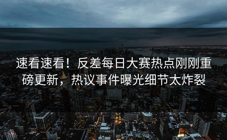 速看速看！反差每日大赛热点刚刚重磅更新，热议事件曝光细节太炸裂