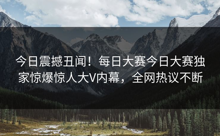 今日震撼丑闻！每日大赛今日大赛独家惊爆惊人大V内幕，全网热议不断