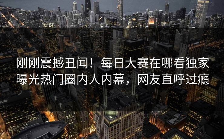 刚刚震撼丑闻！每日大赛在哪看独家曝光热门圈内人内幕，网友直呼过瘾