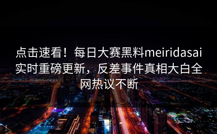 点击速看！每日大赛黑料meiridasai实时重磅更新，反差事件真相大白全网热议不断