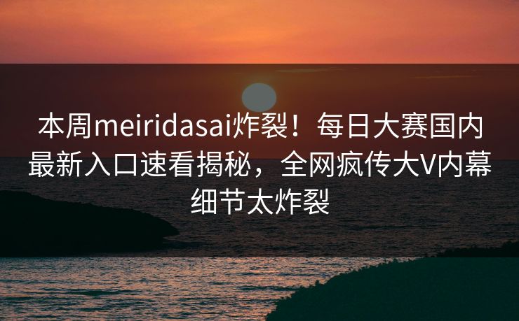 本周meiridasai炸裂！每日大赛国内最新入口速看揭秘，全网疯传大V内幕细节太炸裂