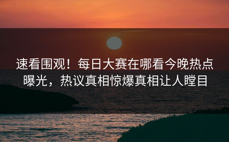 速看围观！每日大赛在哪看今晚热点曝光，热议真相惊爆真相让人瞠目