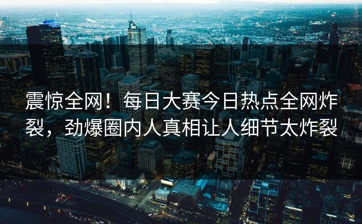 震惊全网！每日大赛今日热点全网炸裂，劲爆圈内人真相让人细节太炸裂