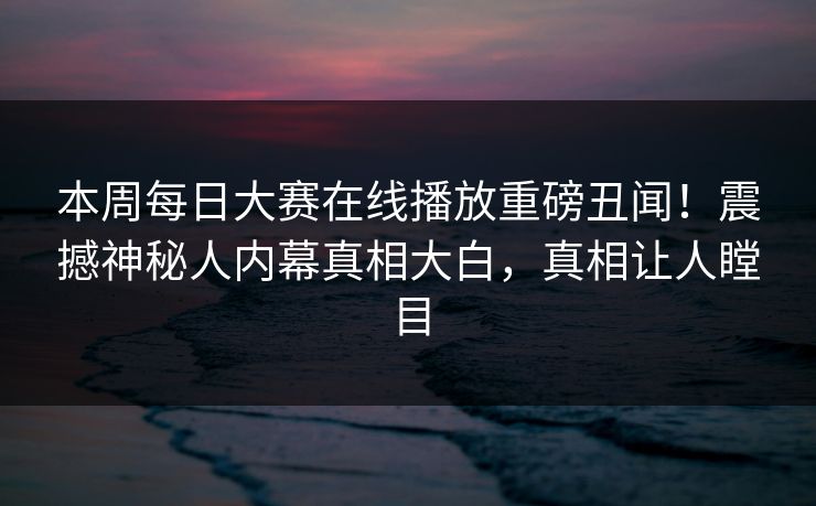 本周每日大赛在线播放重磅丑闻！震撼神秘人内幕真相大白，真相让人瞠目