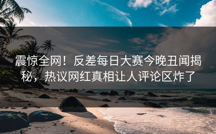 震惊全网！反差每日大赛今晚丑闻揭秘，热议网红真相让人评论区炸了