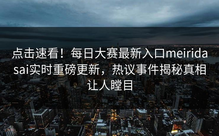 点击速看！每日大赛最新入口meiridasai实时重磅更新，热议事件揭秘真相让人瞠目