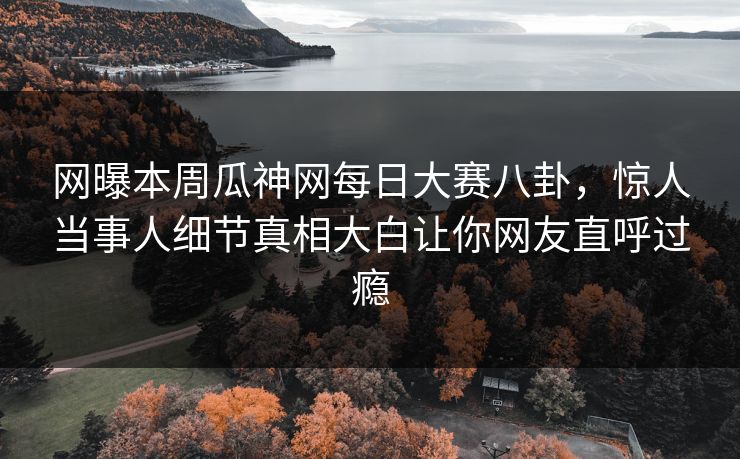 网曝本周瓜神网每日大赛八卦，惊人当事人细节真相大白让你网友直呼过瘾
