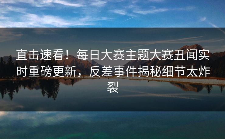直击速看！每日大赛主题大赛丑闻实时重磅更新，反差事件揭秘细节太炸裂