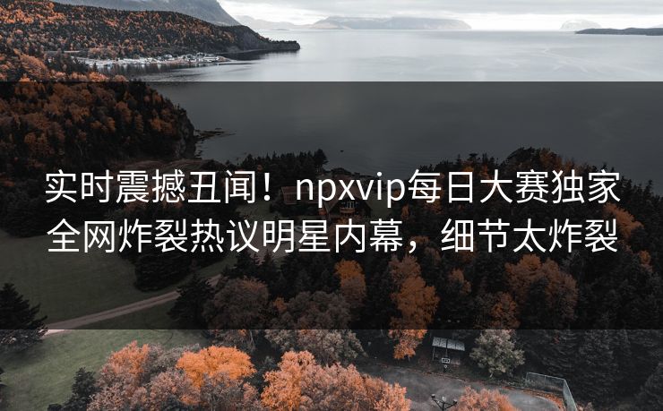 实时震撼丑闻！npxvip每日大赛独家全网炸裂热议明星内幕，细节太炸裂