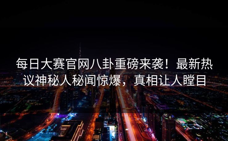 每日大赛官网八卦重磅来袭！最新热议神秘人秘闻惊爆，真相让人瞠目