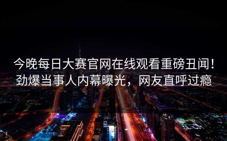 今晚每日大赛官网在线观看重磅丑闻！劲爆当事人内幕曝光，网友直呼过瘾