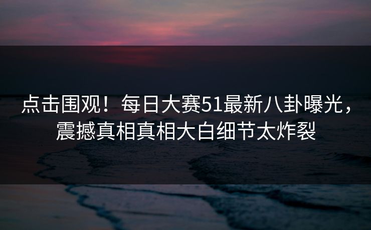 点击围观！每日大赛51最新八卦曝光，震撼真相真相大白细节太炸裂