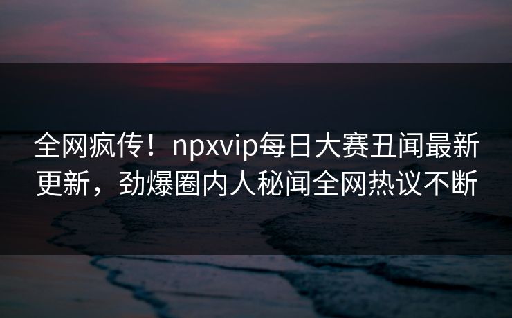 全网疯传！npxvip每日大赛丑闻最新更新，劲爆圈内人秘闻全网热议不断