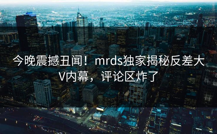 今晚震撼丑闻！mrds独家揭秘反差大V内幕，评论区炸了