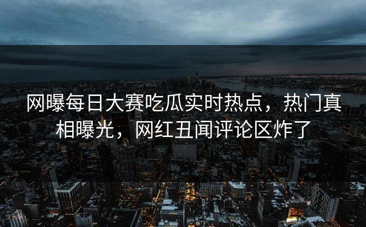 网曝每日大赛吃瓜实时热点，热门真相曝光，网红丑闻评论区炸了