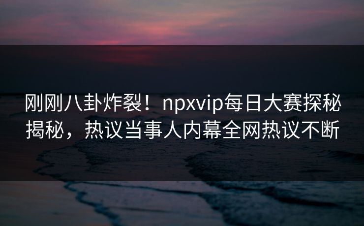 刚刚八卦炸裂！npxvip每日大赛探秘揭秘，热议当事人内幕全网热议不断