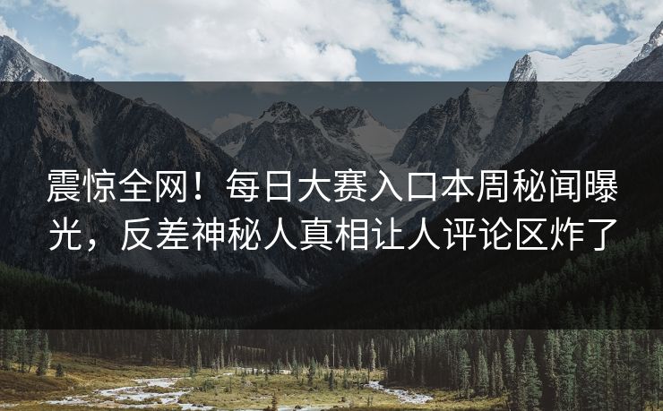 震惊全网！每日大赛入口本周秘闻曝光，反差神秘人真相让人评论区炸了