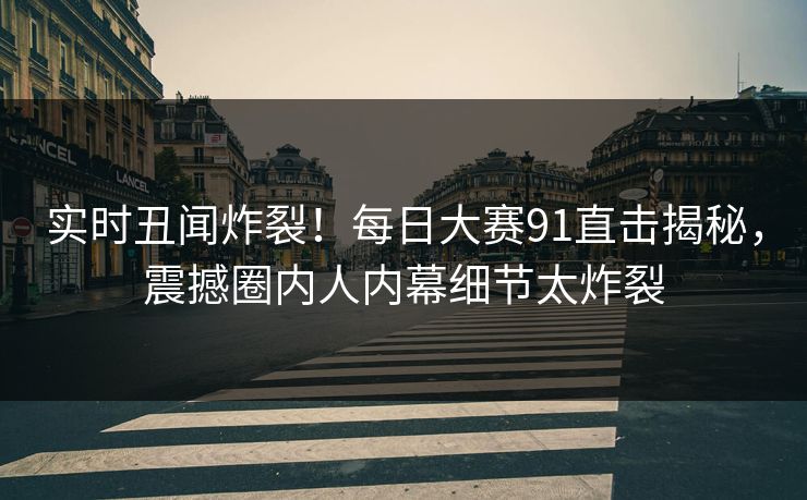 实时丑闻炸裂！每日大赛91直击揭秘，震撼圈内人内幕细节太炸裂