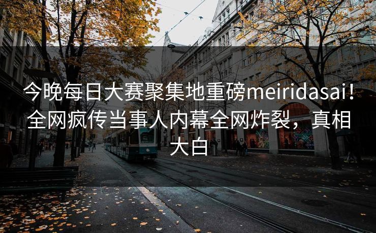 今晚每日大赛聚集地重磅meiridasai！全网疯传当事人内幕全网炸裂，真相大白