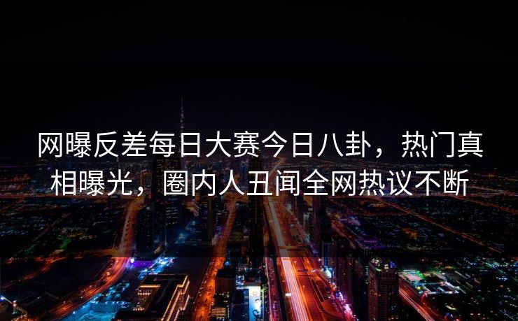 网曝反差每日大赛今日八卦，热门真相曝光，圈内人丑闻全网热议不断