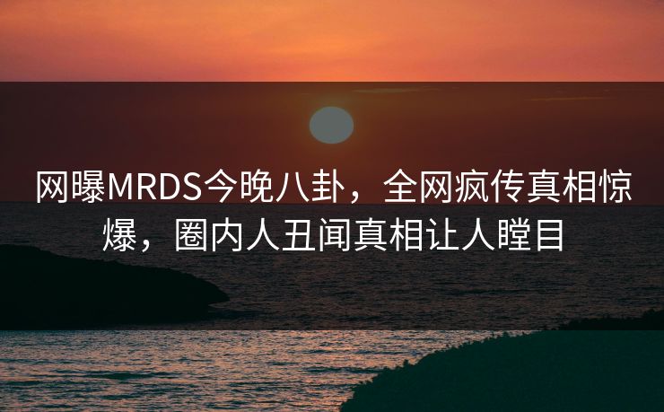 网曝MRDS今晚八卦，全网疯传真相惊爆，圈内人丑闻真相让人瞠目