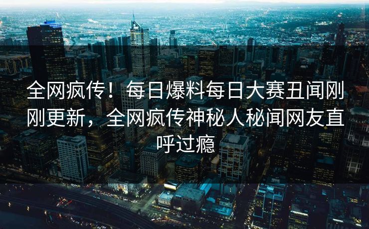 全网疯传！每日爆料每日大赛丑闻刚刚更新，全网疯传神秘人秘闻网友直呼过瘾